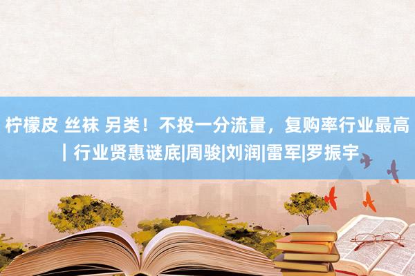 柠檬皮 丝袜 另类！不投一分流量，复购率行业最高｜行业贤惠谜底|周骏|刘润|雷军|罗振宇