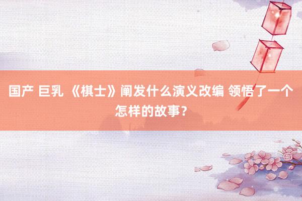 国产 巨乳 《棋士》阐发什么演义改编 领悟了一个怎样的故事？