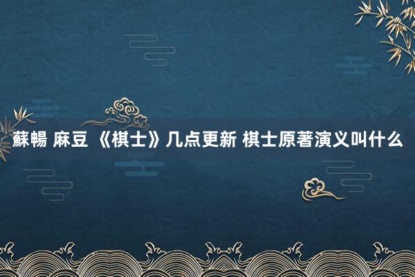 蘇暢 麻豆 《棋士》几点更新 棋士原著演义叫什么