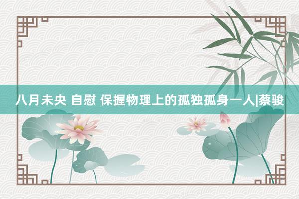 八月未央 自慰 保握物理上的孤独孤身一人|蔡骏