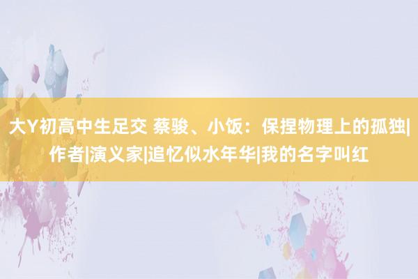 大Y初高中生足交 蔡骏、小饭：保捏物理上的孤独|作者|演义家|追忆似水年华|我的名字叫红