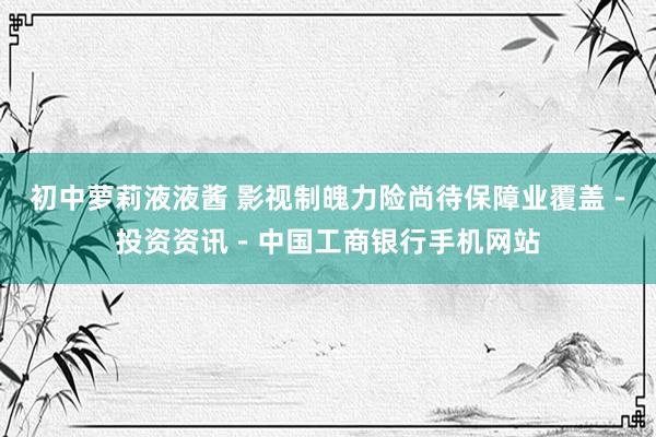 初中萝莉液液酱 影视制魄力险尚待保障业覆盖－投资资讯－中国工商银行手机网站
