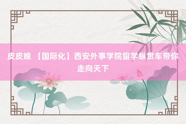 皮皮娘 【国际化】西安外事学院留学纵贯车带你走向天下