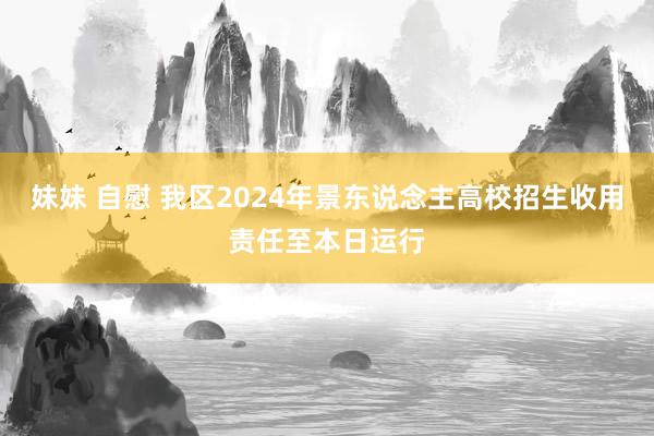 妹妹 自慰 我区2024年景东说念主高校招生收用责任至本日运行