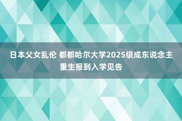 日本父女乱伦 都都哈尔大学2025级成东说念主重生报到入学见告