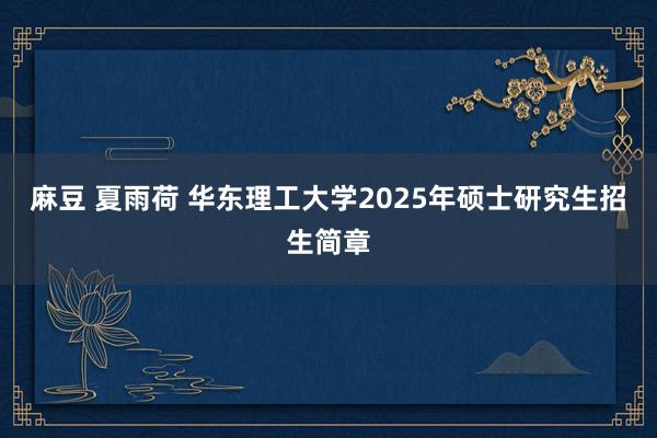 麻豆 夏雨荷 华东理工大学2025年硕士研究生招生简章