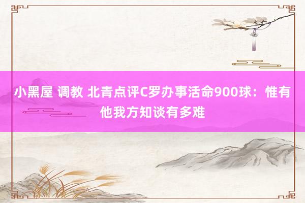小黑屋 调教 北青点评C罗办事活命900球：惟有他我方知谈有多难
