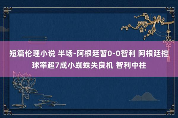 短篇伦理小说 半场-阿根廷暂0-0智利 阿根廷控球率超7成小蜘蛛失良机 智利中柱