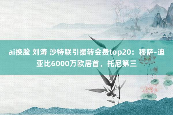 ai换脸 刘涛 沙特联引援转会费top20：穆萨-迪亚比6000万欧居首，托尼第三