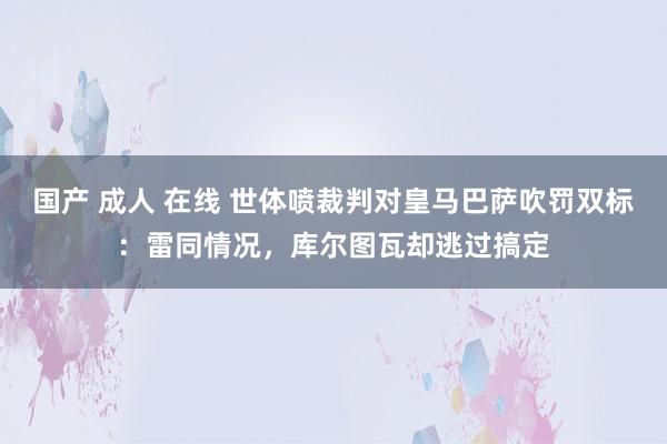 国产 成人 在线 世体喷裁判对皇马巴萨吹罚双标：雷同情况，库尔图瓦却逃过搞定