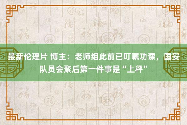 最新伦理片 博主：老师组此前已叮嘱功课，国安队员会聚后第一件事是“上秤”