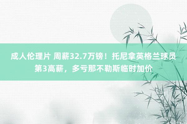 成人伦理片 周薪32.7万镑！托尼拿英格兰球员第3高薪，多亏那不勒斯临时加价