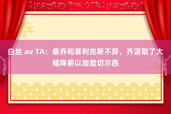 白丝 av TA：桑乔和菲利克斯不异，齐汲取了大幅降薪以加盟切尔西
