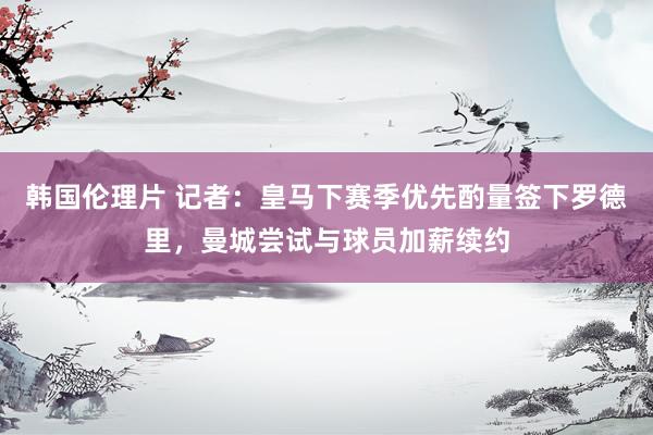 韩国伦理片 记者：皇马下赛季优先酌量签下罗德里，曼城尝试与球员加薪续约