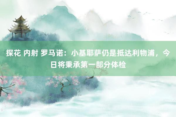 探花 内射 罗马诺：小基耶萨仍是抵达利物浦，今日将秉承第一部分体检