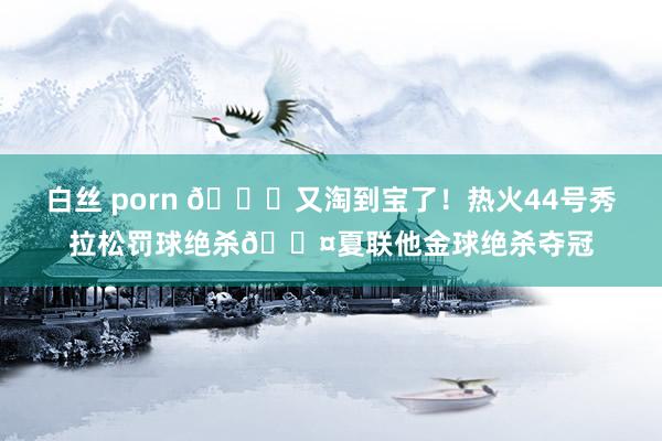 白丝 porn 😜又淘到宝了！热火44号秀拉松罚球绝杀😤夏联他金球绝杀夺冠