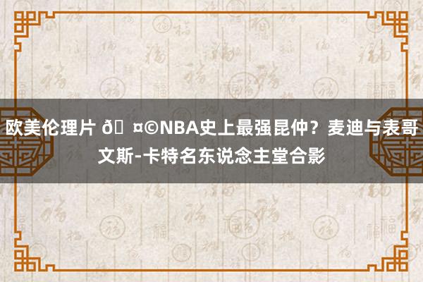 欧美伦理片 🤩NBA史上最强昆仲？麦迪与表哥文斯-卡特名东说念主堂合影