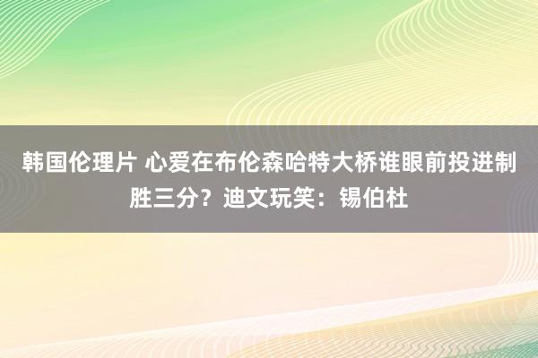 韩国伦理片 心爱在布伦森哈特大桥谁眼前投进制胜三分？迪文玩笑：锡伯杜