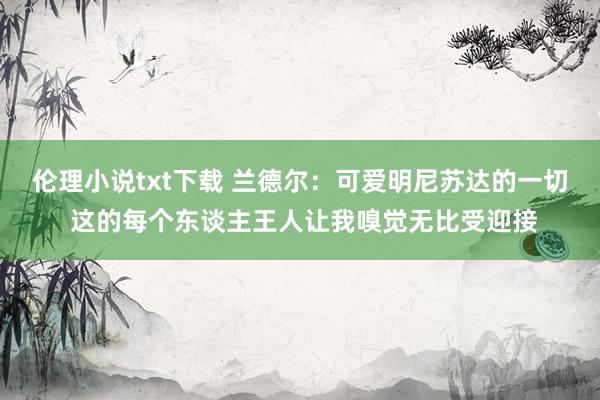 伦理小说txt下载 兰德尔：可爱明尼苏达的一切 这的每个东谈主王人让我嗅觉无比受迎接