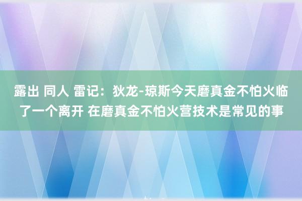 露出 同人 雷记：狄龙-琼斯今天磨真金不怕火临了一个离开 在磨真金不怕火营技术是常见的事