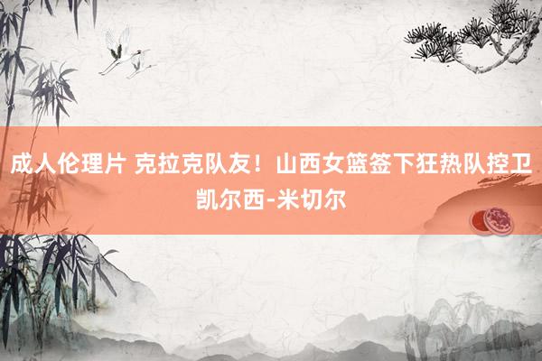 成人伦理片 克拉克队友！山西女篮签下狂热队控卫凯尔西-米切尔