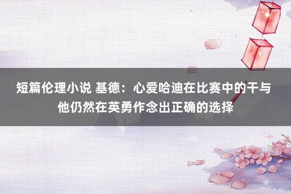 短篇伦理小说 基德：心爱哈迪在比赛中的干与 他仍然在英勇作念出正确的选择