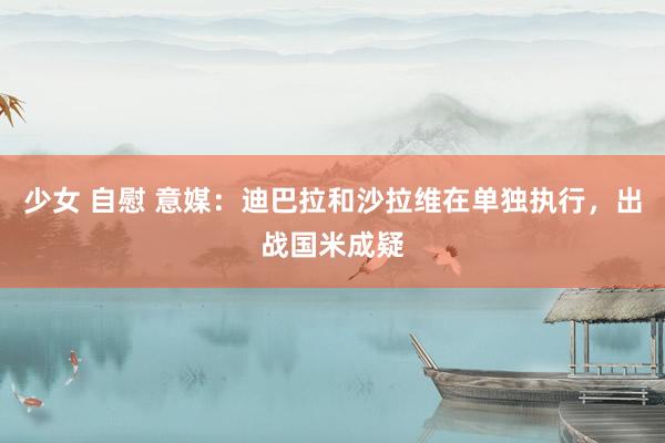 少女 自慰 意媒：迪巴拉和沙拉维在单独执行，出战国米成疑