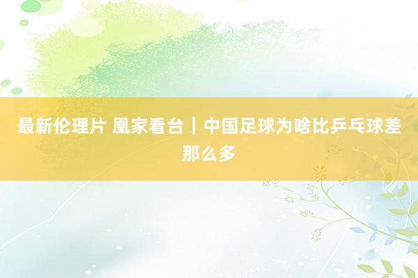 最新伦理片 凰家看台｜中国足球为啥比乒乓球差那么多