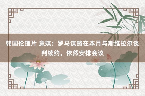 韩国伦理片 意媒：罗马谋略在本月与斯维拉尔谈判续约，依然安排会议
