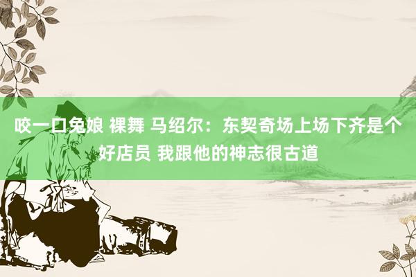咬一口兔娘 裸舞 马绍尔：东契奇场上场下齐是个好店员 我跟他的神志很古道