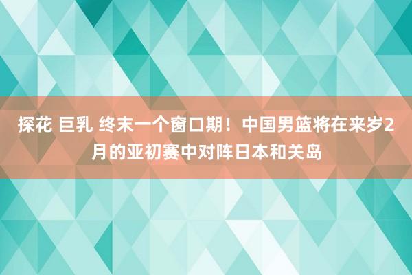 探花 巨乳 终末一个窗口期！中国男篮将在来岁2月的亚初赛中对阵日本和关岛