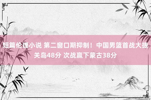 短篇伦理小说 第二窗口期抑制！中国男篮首战大捷关岛48分 次战赢下蒙古38分