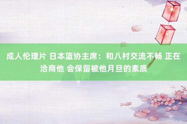 成人伦理片 日本篮协主席：和八村交流不畅 正在洽商他 会保留被他月旦的素质