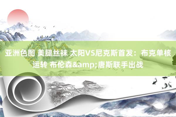 亚洲色图 美腿丝袜 太阳VS尼克斯首发：布克单核运转 布伦森&唐斯联手出战