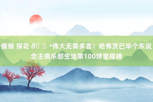 瘦猴 探花 💪伟大无需多言！哈弗茨已毕个东说念主俱乐部生活第100球里程碑