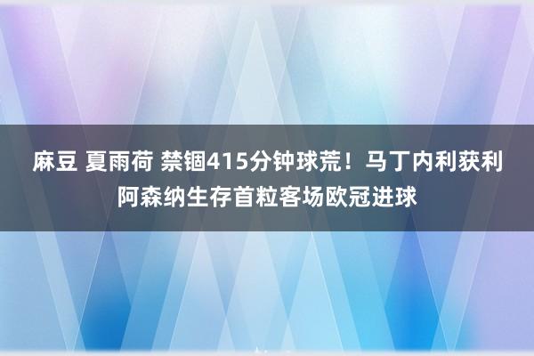 麻豆 夏雨荷 禁锢415分钟球荒！马丁内利获利阿森纳生存首粒客场欧冠进球