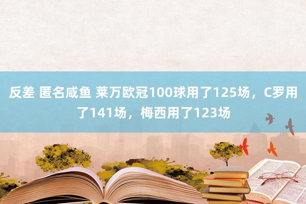 反差 匿名咸鱼 莱万欧冠100球用了125场，C罗用了141场，梅西用了123场