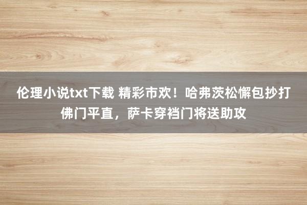伦理小说txt下载 精彩市欢！哈弗茨松懈包抄打佛门平直，萨卡穿裆门将送助攻