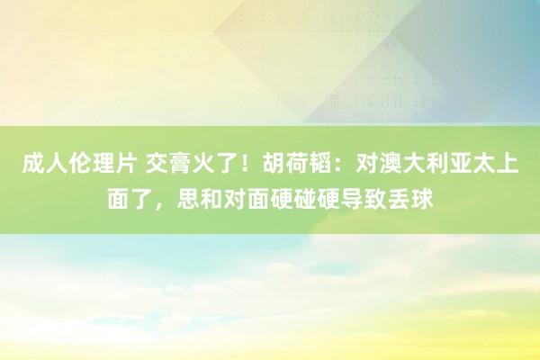 成人伦理片 交膏火了！胡荷韬：对澳大利亚太上面了，思和对面硬碰硬导致丢球