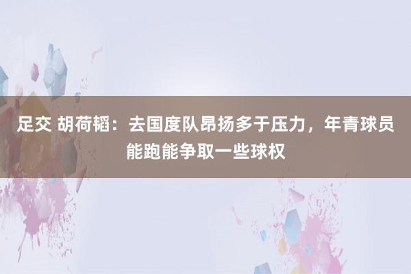 足交 胡荷韬：去国度队昂扬多于压力，年青球员能跑能争取一些球权