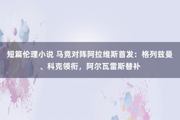 短篇伦理小说 马竞对阵阿拉维斯首发：格列兹曼、科克领衔，阿尔瓦雷斯替补