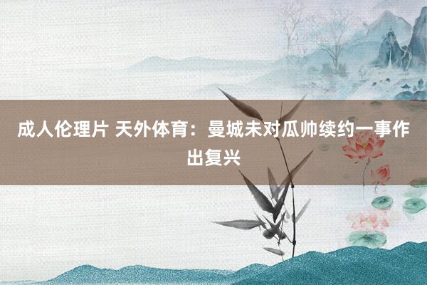 成人伦理片 天外体育：曼城未对瓜帅续约一事作出复兴