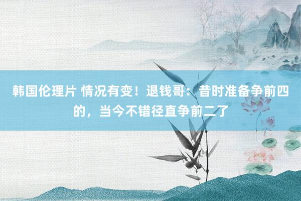 韩国伦理片 情况有变！退钱哥：昔时准备争前四的，当今不错径直争前二了