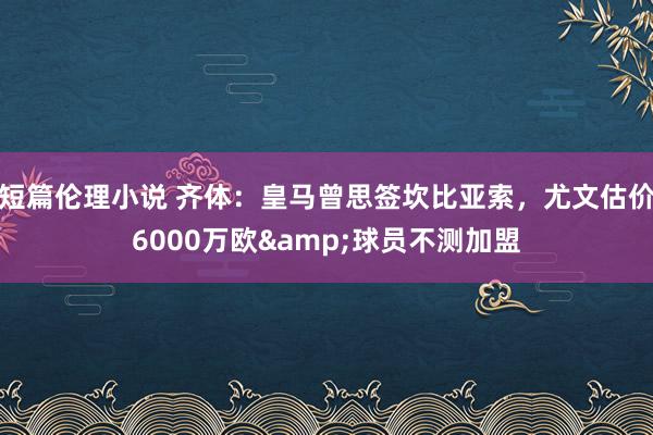 短篇伦理小说 齐体：皇马曾思签坎比亚索，尤文估价6000万欧&球员不测加盟