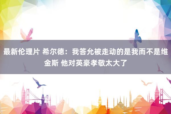 最新伦理片 希尔德：我答允被走动的是我而不是维金斯 他对英豪孝敬太大了