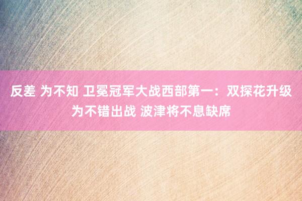 反差 为不知 卫冕冠军大战西部第一：双探花升级为不错出战 波津将不息缺席