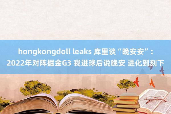 hongkongdoll leaks 库里谈“晚安安”:2022年对阵掘金G3 我进球后说晚安 进化到刻下