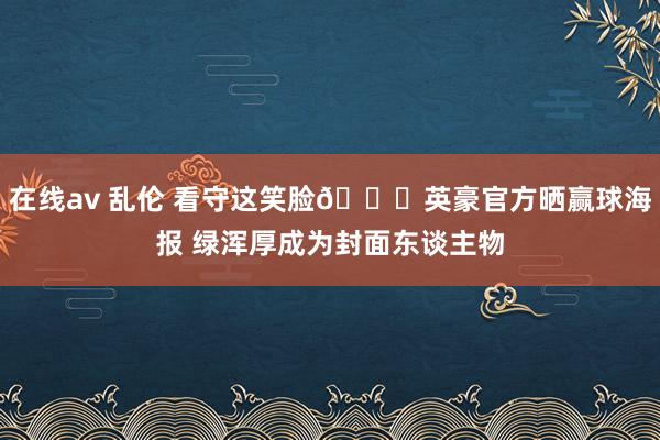 在线av 乱伦 看守这笑脸😄英豪官方晒赢球海报 绿浑厚成为封面东谈主物