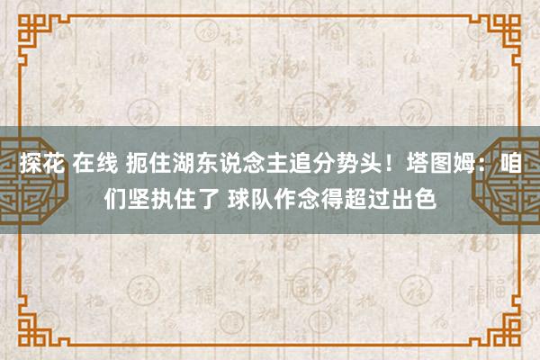 探花 在线 扼住湖东说念主追分势头！塔图姆：咱们坚执住了 球队作念得超过出色