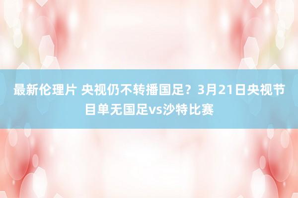 最新伦理片 央视仍不转播国足？3月21日央视节目单无国足vs沙特比赛